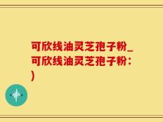 可欣线油灵芝孢子粉_可欣线油灵芝孢子粉：)
