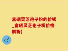 富硒灵芝孢子粉的价钱_富硒灵芝孢子粉价格解析)