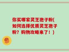你买哪家灵芝孢子粉(如何选择优质灵芝孢子粉？购物攻略来了！)