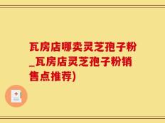 瓦房店哪卖灵芝孢子粉_瓦房店灵芝孢子粉销售点推荐)