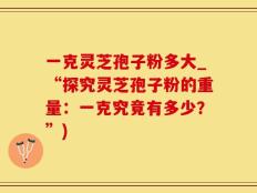 一克灵芝孢子粉多大_“探究灵芝孢子粉的重量：一克究竟有多少？”)
