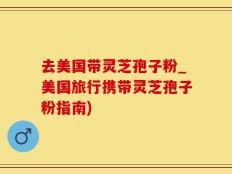 去美国带灵芝孢子粉_美国旅行携带灵芝孢子粉指南)