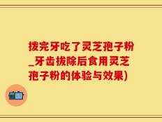 拨完牙吃了灵芝孢子粉_牙齿拔除后食用灵芝孢子粉的体验与效果)