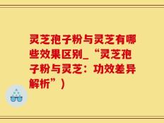 灵芝孢子粉与灵芝有哪些效果区别_“灵芝孢子粉与灵芝：功效差异解析”)