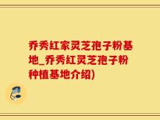 乔秀红家灵芝孢子粉基地_乔秀红灵芝孢子粉种植基地介绍)
