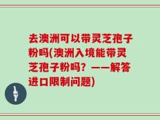 去澳洲可以带灵芝孢子粉吗(澳洲入境能带灵芝孢子粉吗？——解答进口限制问题)