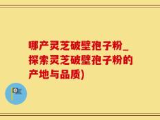 哪产灵芝破壁孢子粉_探索灵芝破壁孢子粉的产地与品质)