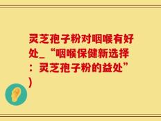 灵芝孢子粉对咽喉有好处_“咽喉保健新选择：灵芝孢子粉的益处”)