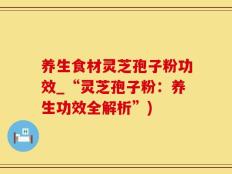 养生食材灵芝孢子粉功效_“灵芝孢子粉：养生功效全解析”)