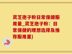 灵芝孢子粉日常保健服用量_灵芝孢子粉：日常保健的理想选择及推荐服用量)