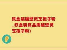 铁盒装破壁灵芝孢子粉_铁盒装高品质破壁灵芝孢子粉)