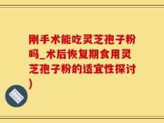 刚手术能吃灵芝孢子粉吗_术后恢复期食用灵芝孢子粉的适宜性探讨)