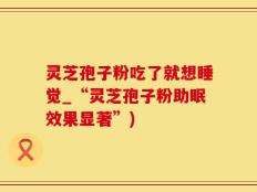 灵芝孢子粉吃了就想睡觉_“灵芝孢子粉助眠效果显著”)