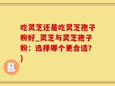 吃灵芝还是吃灵芝孢子粉好_灵芝与灵芝孢子粉：选择哪个更合适？)