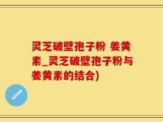 灵芝破壁孢子粉 姜黄素_灵芝破壁孢子粉与姜黄素的结合)