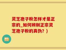 灵芝孢子粉怎样才是正宗的_如何辨别正宗灵芝孢子粉的真伪？)