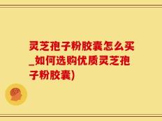 灵芝孢子粉胶囊怎么买_如何选购优质灵芝孢子粉胶囊)