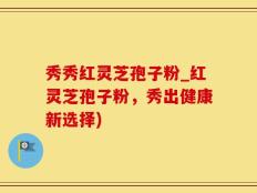 秀秀红灵芝孢子粉_红灵芝孢子粉，秀出健康新选择)