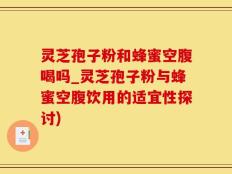 灵芝孢子粉和蜂蜜空腹喝吗_灵芝孢子粉与蜂蜜空腹饮用的适宜性探讨)