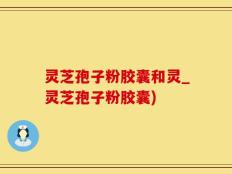 灵芝孢子粉胶囊和灵_灵芝孢子粉胶囊)