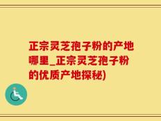 正宗灵芝孢子粉的产地哪里_正宗灵芝孢子粉的优质产地探秘)