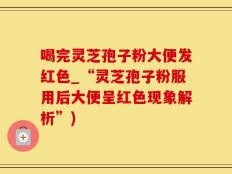 喝完灵芝孢子粉大便发红色_“灵芝孢子粉服用后大便呈红色现象解析”)