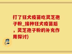 打了狂犬疫苗吃灵芝孢子粉_接种狂犬疫苗后，灵芝孢子粉的补充作用探讨)