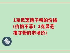 1克灵芝孢子粉的价格(价格不菲！1克灵芝孢子粉的市场价)