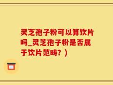 灵芝孢子粉可以算饮片吗_灵芝孢子粉是否属于饮片范畴？)