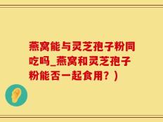 燕窝能与灵芝孢子粉同吃吗_燕窝和灵芝孢子粉能否一起食用？)