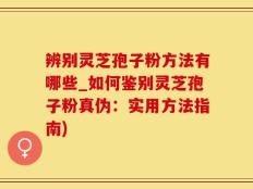 辨别灵芝孢子粉方法有哪些_如何鉴别灵芝孢子粉真伪：实用方法指南)