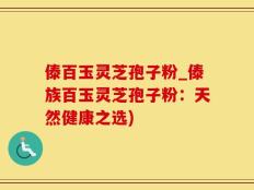 傣百玉灵芝孢子粉_傣族百玉灵芝孢子粉：天然健康之选)