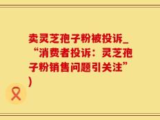 卖灵芝孢子粉被投诉_“消费者投诉：灵芝孢子粉销售问题引关注”)