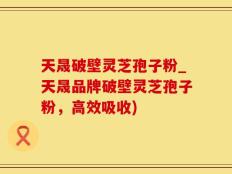天晟破壁灵芝孢子粉_天晟品牌破壁灵芝孢子粉，高效吸收)