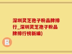 深圳灵芝孢子粉品牌排行_深圳灵芝孢子粉品牌排行榜新编)