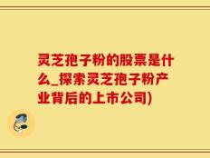 灵芝孢子粉的股票是什么_探索灵芝孢子粉产业背后的上市公司)