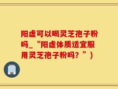阳虚可以喝灵芝孢子粉吗_“阳虚体质适宜服用灵芝孢子粉吗？”)