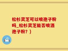 松杉灵芝可以喷孢子粉吗_松杉灵芝能否喷洒孢子粉？)