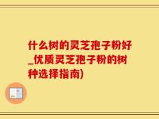 什么树的灵芝孢子粉好_优质灵芝孢子粉的树种选择指南)