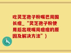 吃灵芝孢子粉嘴巴周围长痘_“灵芝孢子粉使用后出现嘴周痘痘的原因及解决方法”)