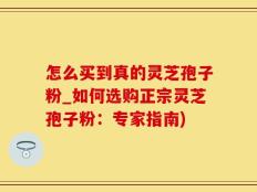 怎么买到真的灵芝孢子粉_如何选购正宗灵芝孢子粉：专家指南)