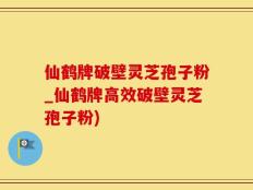 仙鹤牌破壁灵芝孢子粉_仙鹤牌高效破壁灵芝孢子粉)
