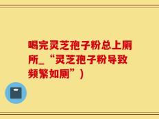 喝完灵芝孢子粉总上厕所_“灵芝孢子粉导致频繁如厕”)