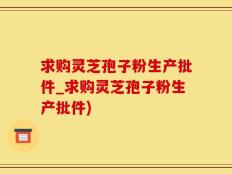 求购灵芝孢子粉生产批件_求购灵芝孢子粉生产批件)
