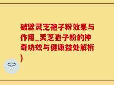 破壁灵芝孢子粉效果与作用_灵芝孢子粉的神奇功效与健康益处解析)