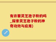 有许要灵芝孢子粉的吗_探索灵芝孢子粉的神奇功效与应用)