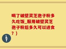 喝了破壁灵芝孢子粉多久吃饭_服用破壁灵芝孢子粉后多久可以进食？)