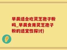 早晨适合吃灵芝孢子粉吗_早晨食用灵芝孢子粉的适宜性探讨)