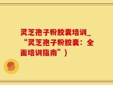 灵芝孢子粉胶囊培训_“灵芝孢子粉胶囊：全面培训指南”)