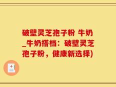 破壁灵芝孢子粉 牛奶_牛奶搭档：破壁灵芝孢子粉，健康新选择)
